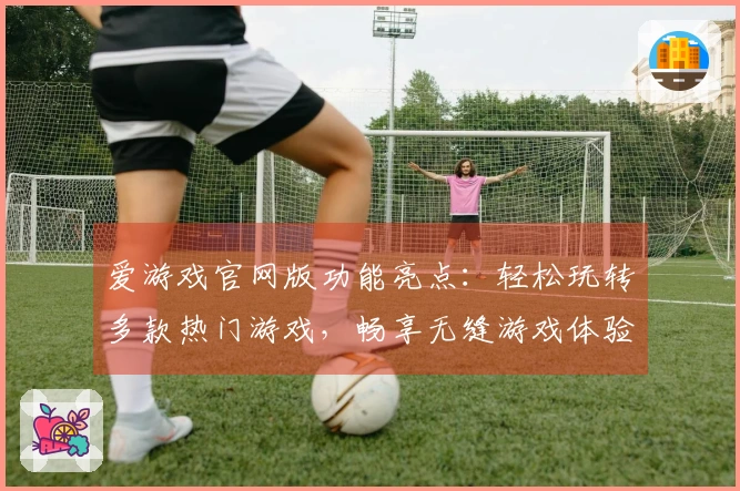 爱游戏官网版功能亮点:轻松玩转多款热门游戏,畅享无缝游戏体验