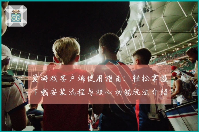 爱游戏客户端使用指南：轻松掌握下载安装流程与核心功能玩法介绍