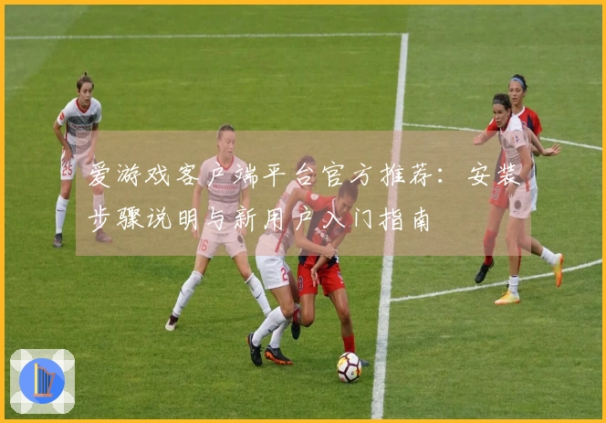 爱游戏客户端平台官方推荐：安装步骤说明与新用户入门指南